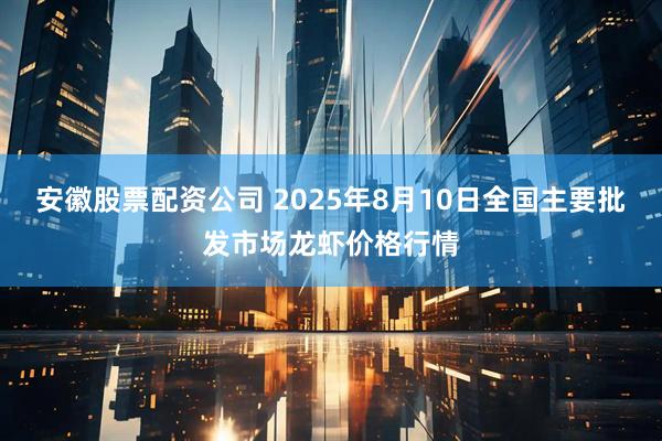 安徽股票配资公司 2025年8月10日全国主要批发市场龙虾价格行情