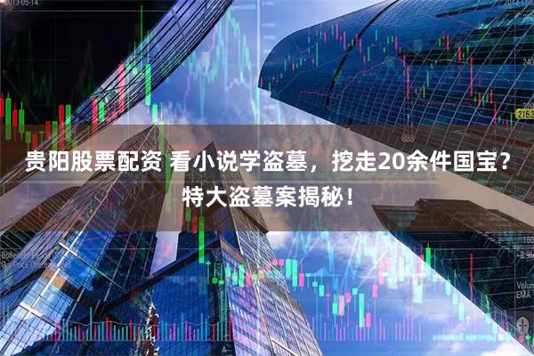 贵阳股票配资 看小说学盗墓，挖走20余件国宝？特大盗墓案揭秘！