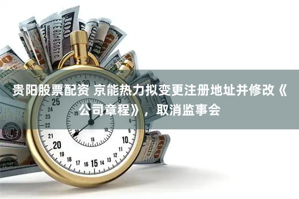 贵阳股票配资 京能热力拟变更注册地址并修改《公司章程》，取消监事会