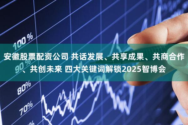 安徽股票配资公司 共话发展、共享成果、共商合作、共创未来 四大关键词解锁2025智博会