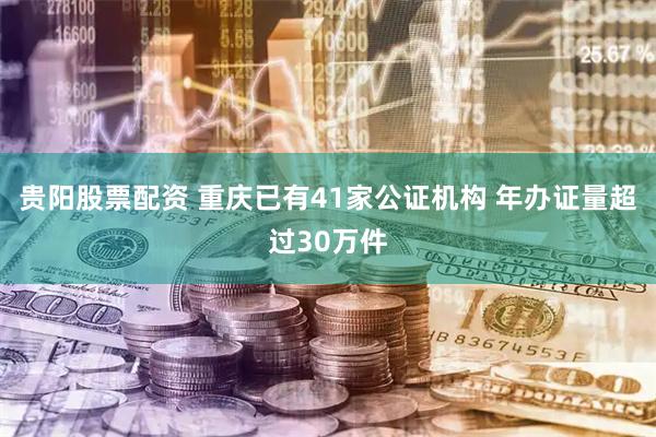 贵阳股票配资 重庆已有41家公证机构 年办证量超过30万件