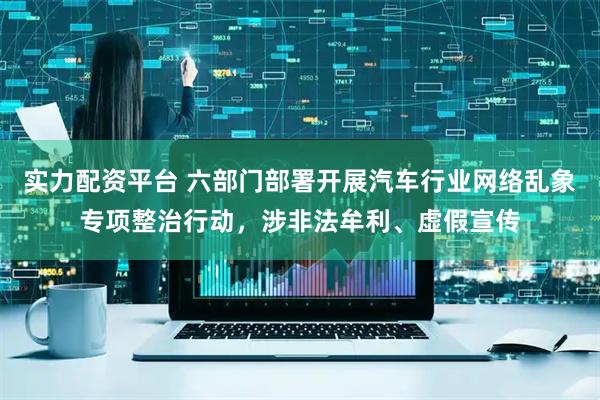 实力配资平台 六部门部署开展汽车行业网络乱象专项整治行动，涉非法牟利、虚假宣传