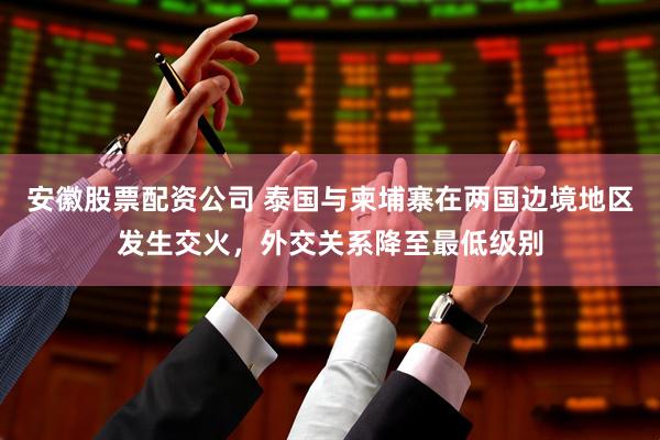 安徽股票配资公司 泰国与柬埔寨在两国边境地区发生交火，外交关系降至最低级别