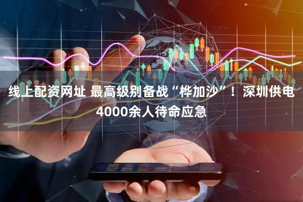 线上配资网址 最高级别备战“桦加沙”！深圳供电4000余人待命应急
