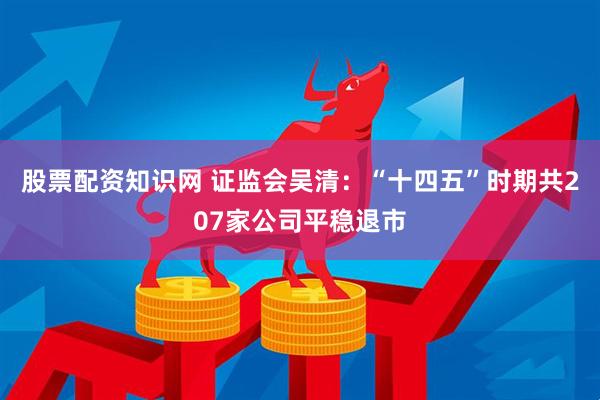 股票配资知识网 证监会吴清：“十四五”时期共207家公司平稳退市