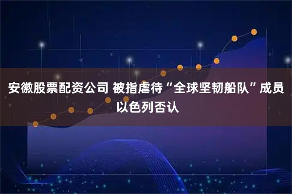 安徽股票配资公司 被指虐待“全球坚韧船队”成员 以色列否认