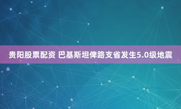 贵阳股票配资 巴基斯坦俾路支省发生5.0级地震