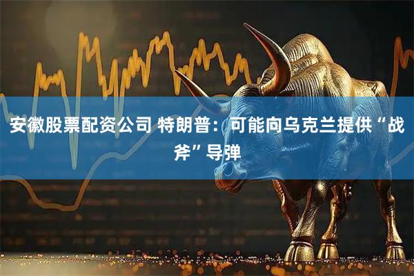 安徽股票配资公司 特朗普：可能向乌克兰提供“战斧”导弹