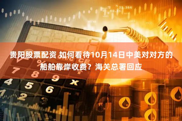 贵阳股票配资 如何看待10月14日中美对对方的船舶靠岸收费？海关总署回应