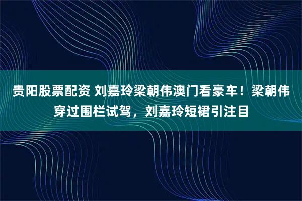 贵阳股票配资 刘嘉玲梁朝伟澳门看豪车！梁朝伟穿过围栏试驾，刘嘉玲短裙引注目