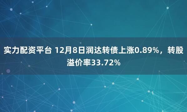 实力配资平台 12月8日润达转债上涨0.89%，转股溢价率33.72%