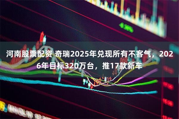 河南股票配资 奇瑞2025年兑现所有不客气，2026年目标320万台，推17款新车