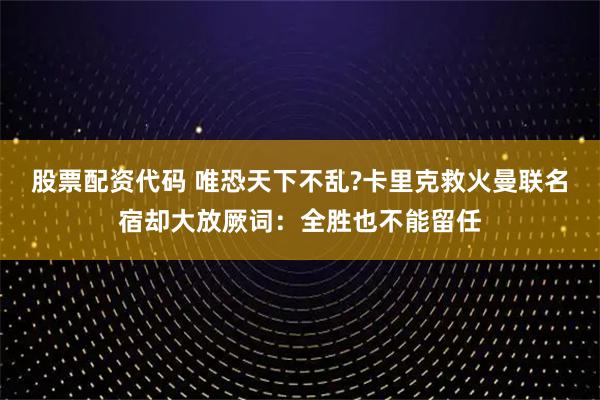 股票配资代码 唯恐天下不乱?卡里克救火曼联名宿却大放厥词：全胜也不能留任