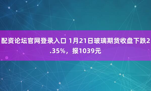 配资论坛官网登录入口 1月21日玻璃期货收盘下跌2.35%，报1039元