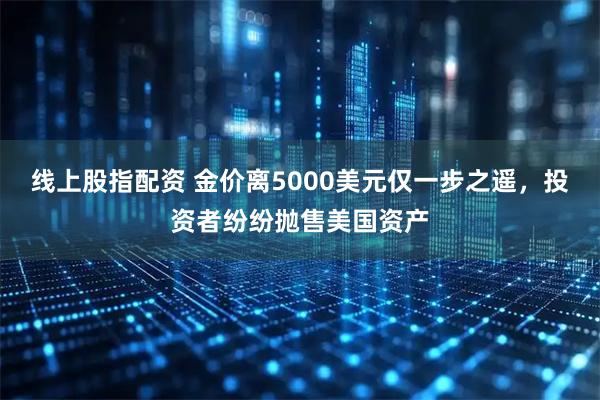 线上股指配资 金价离5000美元仅一步之遥，投资者纷纷抛售美国资产