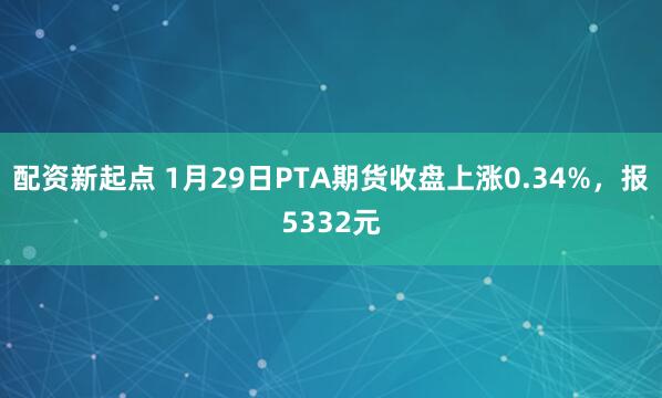 配资新起点 1月29日PTA期货收盘上涨0.34%，报5332元