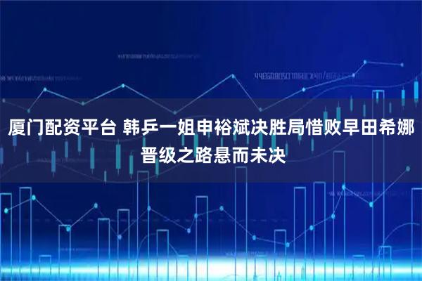 厦门配资平台 韩乒一姐申裕斌决胜局惜败早田希娜 晋级之路悬而未决