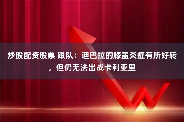 炒股配资股票 跟队：迪巴拉的膝盖炎症有所好转，但仍无法出战卡利亚里