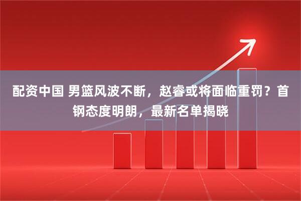 配资中国 男篮风波不断，赵睿或将面临重罚？首钢态度明朗，最新名单揭晓