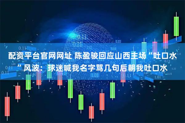 配资平台官网网址 陈盈骏回应山西主场“吐口水”风波:球迷喊我名字骂几句后朝我吐口水