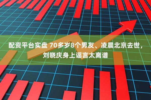 配资平台实盘 70多岁8个男友、凌晨北京去世，刘晓庆身上谣言太离谱
