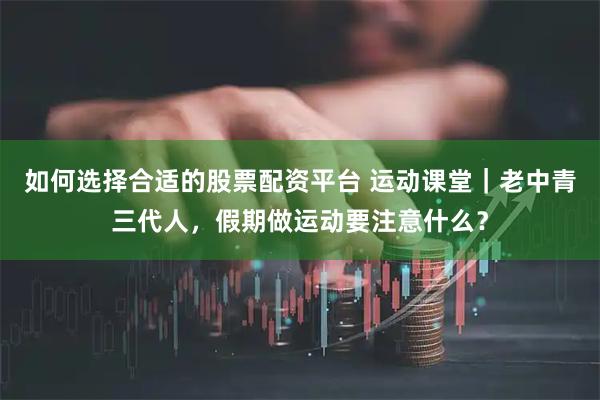 如何选择合适的股票配资平台 运动课堂｜老中青三代人，假期做运动要注意什么？