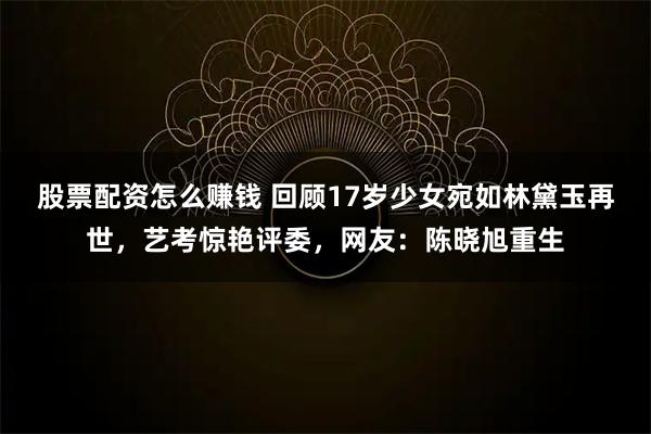 股票配资怎么赚钱 回顾17岁少女宛如林黛玉再世，艺考惊艳评委，网友：陈晓旭重生