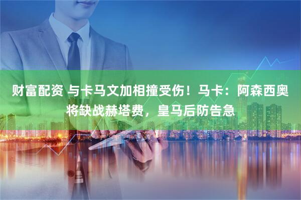 财富配资 与卡马文加相撞受伤！马卡：阿森西奥将缺战赫塔费，皇马后防告急