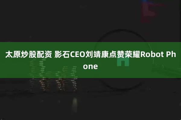太原炒股配资 影石CEO刘靖康点赞荣耀Robot Phone