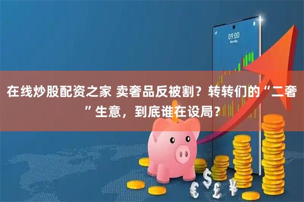 在线炒股配资之家 卖奢品反被割？转转们的“二奢”生意，到底谁在设局？