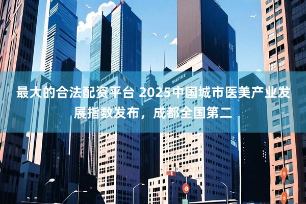 最大的合法配资平台 2025中国城市医美产业发展指数发布，成都全国第二