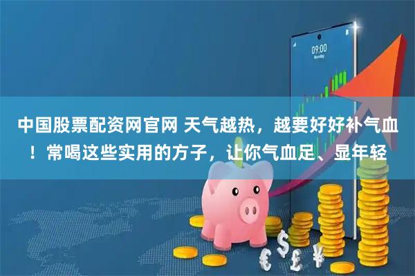 中国股票配资网官网 天气越热,越要好好补气血!常喝这些实用的方子,让你气血足、显年轻