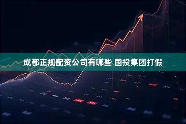 成都正规配资公司有哪些 国投集团打假