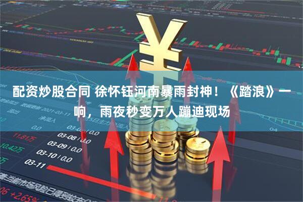 配资炒股合同 徐怀钰河南暴雨封神！《踏浪》一响，雨夜秒变万人蹦迪现场