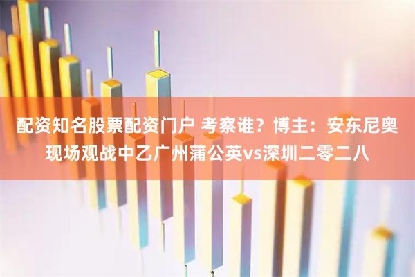 配资知名股票配资门户 考察谁？博主：安东尼奥现场观战中乙广州蒲公英vs深圳二零二八