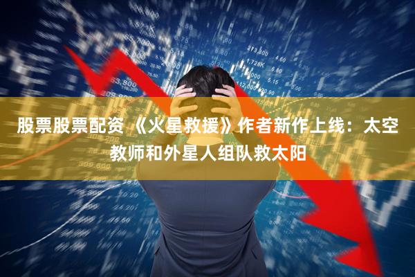 股票股票配资 《火星救援》作者新作上线：太空教师和外星人组队救太阳