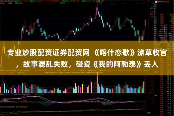 专业炒股配资证券配资网 《喀什恋歌》潦草收官，故事混乱失败，碰瓷《我的阿勒泰》丢人