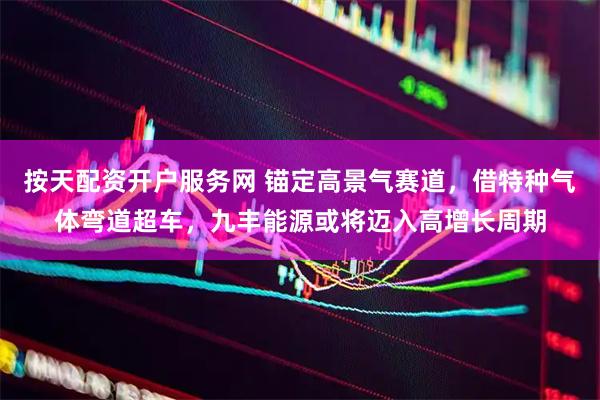 按天配资开户服务网 锚定高景气赛道，借特种气体弯道超车，九丰能源或将迈入高增长周期