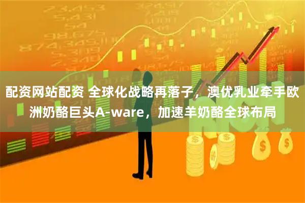 配资网站配资 全球化战略再落子，澳优乳业牵手欧洲奶酪巨头A-ware，加速羊奶酪全球布局
