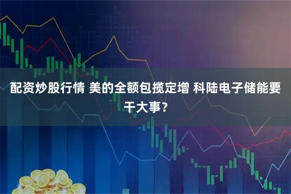 配资炒股行情 美的全额包揽定增 科陆电子储能要干大事？